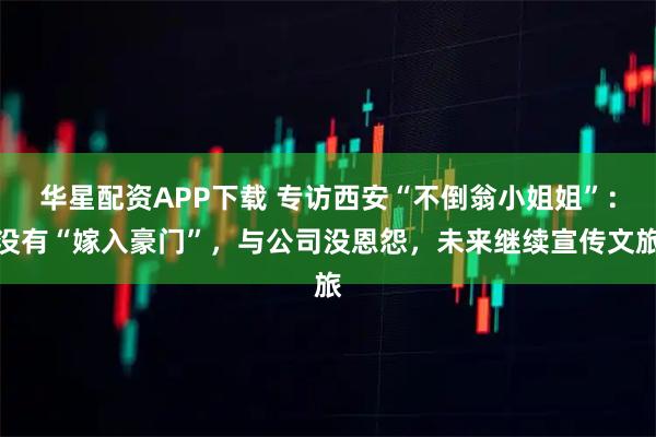 华星配资APP下载 专访西安“不倒翁小姐姐”：没有“嫁入豪门”，与公司没恩怨，未来继续宣传文旅