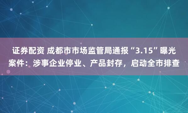 证券配资 成都市市场监管局通报“3.15”曝光案件：涉事企业停业、产品封存，启动全市排查