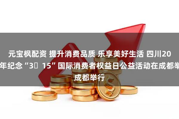 元宝枫配资 提升消费品质 乐享美好生活 四川2026年纪念“3・15”国际消费者权益日公益活动在成都举行
