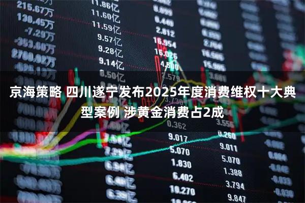 京海策略 四川遂宁发布2025年度消费维权十大典型案例 涉黄金消费占2成