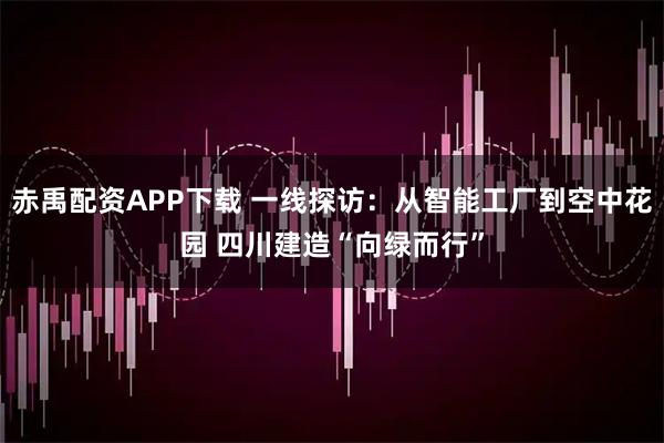 赤禹配资APP下载 一线探访：从智能工厂到空中花园 四川建造“向绿而行”