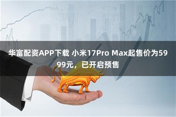 华富配资APP下载 小米17Pro Max起售价为5999元，已开启预售