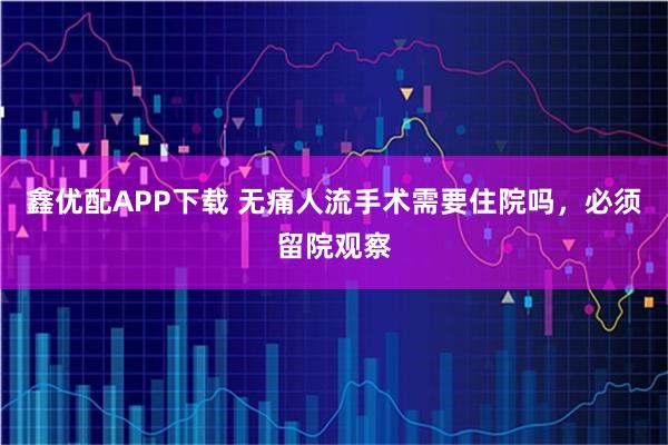 鑫优配APP下载 无痛人流手术需要住院吗，必须留院观察