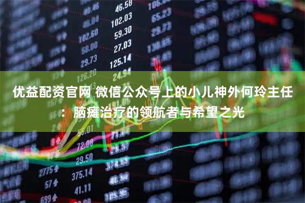 优益配资官网 微信公众号上的小儿神外何玲主任：脑瘫治疗的领航者与希望之光