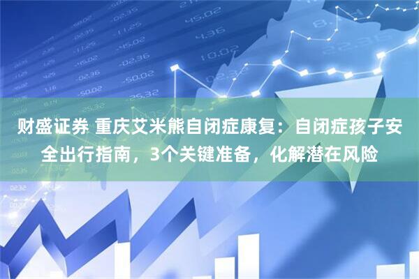 财盛证券 重庆艾米熊自闭症康复：自闭症孩子安全出行指南，3个关键准备，化解潜在风险