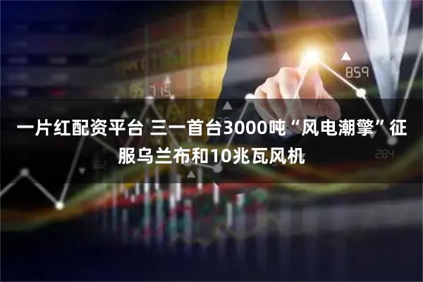 一片红配资平台 三一首台3000吨“风电潮擎”征服乌兰布和10兆瓦风机
