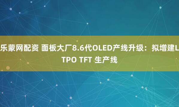 乐蒙网配资 面板大厂8.6代OLED产线升级：拟增建LTPO TFT 生产线