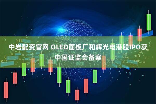 中岩配资官网 OLED面板厂和辉光电港股IPO获中国证监会备案