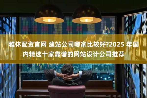 雅休配资官网 建站公司哪家比较好?2025 年国内精选十家靠谱的网站设计公司推荐