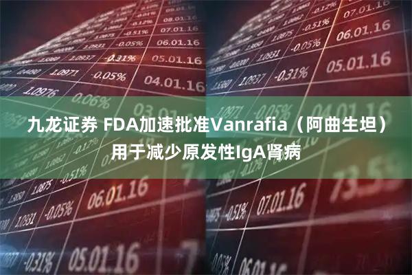 九龙证券 FDA加速批准Vanrafia（阿曲生坦）用于减少原发性IgA肾病