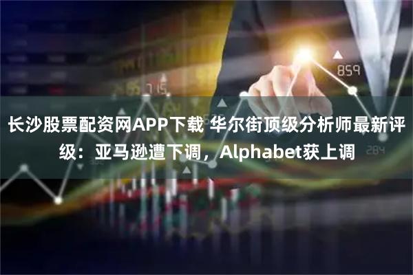 长沙股票配资网APP下载 华尔街顶级分析师最新评级：亚马逊遭下调，Alphabet获上调