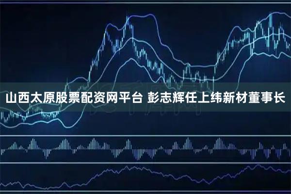 山西太原股票配资网平台 彭志辉任上纬新材董事长