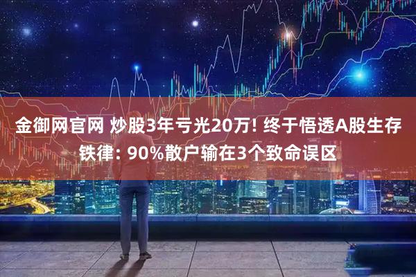 金御网官网 炒股3年亏光20万! 终于悟透A股生存铁律: 90%散户输在3个致命误区