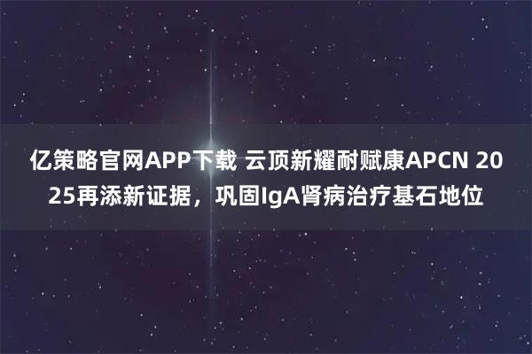亿策略官网APP下载 云顶新耀耐赋康APCN 2025再添新证据，巩固IgA肾病治疗基石地位