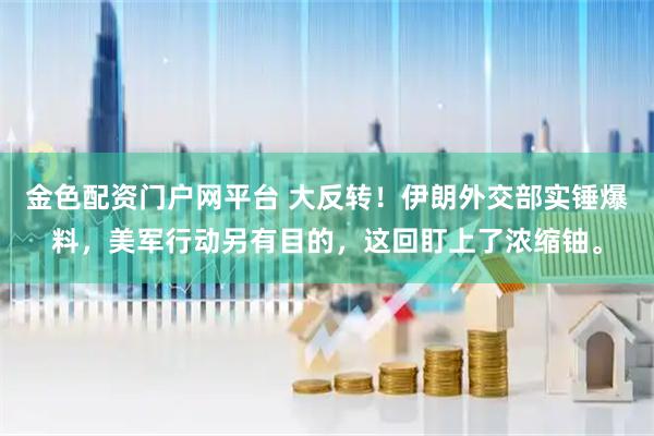 金色配资门户网平台 大反转！伊朗外交部实锤爆料，美军行动另有目的，这回盯上了浓缩铀。