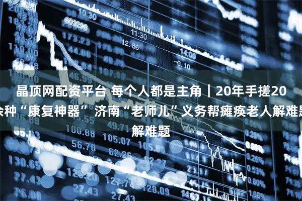 晶顶网配资平台 每个人都是主角｜20年手搓20余种“康复神器” 济南“老师儿”义务帮瘫痪老人解难题