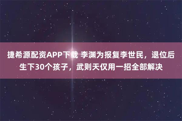 捷希源配资APP下载 李渊为报复李世民，退位后生下30个孩子，武则天仅用一招全部解决