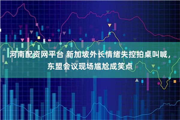 河南配资网平台 新加坡外长情绪失控拍桌叫喊，东盟会议现场尴尬成笑点