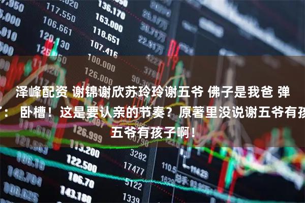 泽峰配资 谢锦谢欣苏玲玲谢五爷 佛子是我爸 弹幕乱了： 卧槽！这是要认亲的节奏？原著里没说谢五爷有孩子啊！